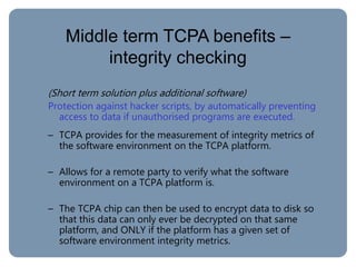Middle term TCPA benefits –
integrity checking
(Short term solution plus additional software)
Protection against hacker scripts, by automatically preventing
access to data if unauthorised programs are executed.
– TCPA provides for the measurement of integrity metrics of
the software environment on the TCPA platform.
– Allows for a remote party to verify what the software
environment on a TCPA platform is.
– The TCPA chip can then be used to encrypt data to disk so
that this data can only ever be decrypted on that same
platform, and ONLY if the platform has a given set of
software environment integrity metrics.
 