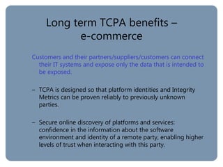 Long term TCPA benefits –
e-commerce
Customers and their partners/suppliers/customers can connect
their IT systems and expose only the data that is intended to
be exposed.
– TCPA is designed so that platform identities and Integrity
Metrics can be proven reliably to previously unknown
parties.
– Secure online discovery of platforms and services:
confidence in the information about the software
environment and identity of a remote party, enabling higher
levels of trust when interacting with this party.
 