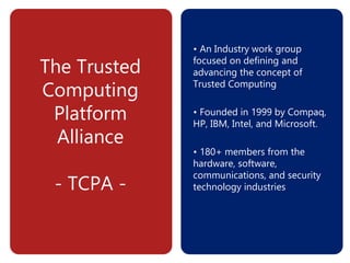 The Trusted
Computing
Platform
Alliance
- TCPA -
• An Industry work group
focused on defining and
advancing the concept of
Trusted Computing
• Founded in 1999 by Compaq,
HP, IBM, Intel, and Microsoft.
• 180+ members from the
hardware, software,
communications, and security
technology industries
 