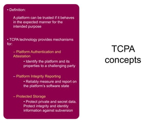 TCPA
concepts
• Definition:
A platform can be trusted if it behaves
in the expected manner for the
intended purpose
• TCPA technology provides mechanisms
for:
– Platform Authentication and
Attestation
• Identify the platform and its
properties to a challenging party
– Platform Integrity Reporting
• Reliably measure and report on
the platform’s software state
– Protected Storage
• Protect private and secret data.
Protect integrity and identity
information against subversion
 