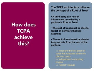 The TCPA architecture relies on
the concept of a Root of Trust
• A third party can rely on
information provided by a
platform’s Root of Trust
• The root of trust must be able to
report on software that has
executed
• The root of trust must be able to
keep secrets from the rest of the
platform
 measure the first piece of
code that executes when the
platform boots
 independent computing
engine
 “secret” storage
How does
TCPA
achieve
this?
 