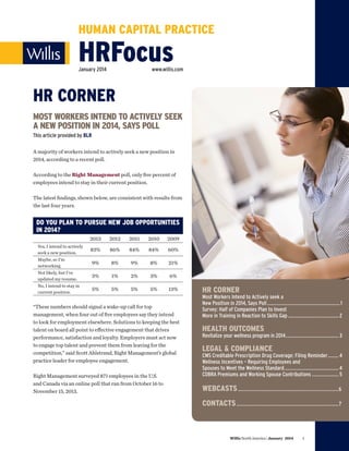 HUMAN CAPITAL PRACTICE

HRFocus
January 2014

www.willis.com

HR CORNER
MOST WORKERS INTEND TO ACTIVELY SEEK
A NEW POSITION IN 2014, SAYS POLL
This article provided by BLR
A majority of workers intend to actively seek a new position in
2014, according to a recent poll.
According to the Right Management poll, only five percent of
employees intend to stay in their current position.
The latest findings, shown below, are consistent with results from
the last four years.

DO YOU PLAN TO PURSUE NEW JOB OPPORTUNITIES
IN 2014?
2013

2012

2011

2010

2009

83%

86%

84%

84%

60%

Maybe, so I’m
networking.

9%

8%

9%

8%

21%

Not likely, but I’ve
updated my resume.

3%

1%

2%

3%

6%

No, I intend to stay in
current position.

5%

5%

5%

5%

13%

Yes, I intend to actively
seek a new position.

“These numbers should signal a wake-up call for top
management, when four out of five employees say they intend
to look for employment elsewhere. Solutions to keeping the best
talent on board all point to effective engagement that drives
performance, satisfaction and loyalty. Employers must act now
to engage top talent and prevent them from leaving for the
competition,” said Scott Ahlstrand, Right Management’s global
practice leader for employee engagement.
Right Management surveyed 871 employees in the U.S.
and Canada via an online poll that ran from October 16 to
November 15, 2013.

HR CORNER

Most Workers Intend to Actively seek a
New Position in 2014, Says Poll������������������������������������������������������� 1
Survey: Half of Companies Plan to Invest
More in Training in Reaction to Skills Gap�������������������������������������� 2

HEALTH OUTCOMES

Revitalize your wellness program in 2014���������������������������������������� 3

LEGAL  COMPLIANCE

CMS Creditable Prescription Drug Coverage: Filing Reminder�������� 4
Wellness Incentives – Requiring Employees and
Spouses to Meet the Wellness Standard����������������������������������������� 4
COBRA Premiums and Working Spouse Contributions�������������������� 5

WEBCASTS.............................................................................6
CONTACTS..............................................................................7

Willis North America | January 2014

1

 