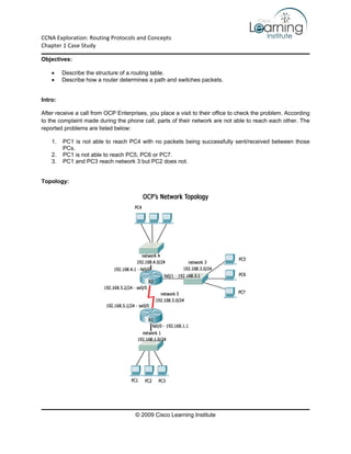 CCNA Exploration: Routing Protocols and Concepts 
Chapter 1 Case Study

Objectives:

    •    Describe the structure of a routing table.
    •    Describe how a router determines a path and switches packets.


Intro:

After receive a call from OCP Enterprises, you place a visit to their office to check the problem. According
to the complaint made during the phone call, parts of their network are not able to reach each other. The
reported problems are listed below:

    1.   PC1 is not able to reach PC4 with no packets being successfully sent/received between those
         PCs.
    2.   PC1 is not able to reach PC5, PC6 or PC7.
    3.   PC1 and PC3 reach network 3 but PC2 does not.


Topology:




                                     © 2009 Cisco Learning Institute
 
 
 