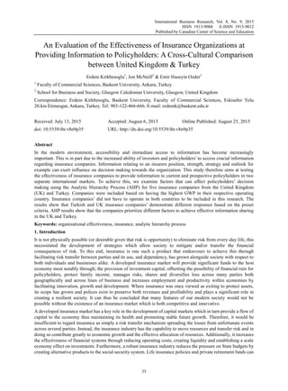 International Business Research; Vol. 8, No. 9; 2015
ISSN 1913-9004 E-ISSN 1913-9012
Published by Canadian Center of Science and Education
35
An Evaluation of the Effectiveness of Insurance Organizations at
Providing Information to Policyholders: A Cross-Cultural Comparison
between United Kingdom & Turkey
Erdem Kirkbesoglu1
, Jon McNeill2
& Emir Huseyin Ozder1
1
Faculty of Commercial Sciences, Baskent University, Ankara, Turkey
2
School for Business and Society, Glasgow Caledonian University, Glasgow, United Kingdom
Correspondence: Erdem Kirkbesoglu, Baskent University, Faculty of Commercial Sciences, Eskisehir Yolu
20.km Etimesgut, Ankara, Turkey. Tel: 903-122-466-666. E-mail: erdemk@baskent.edu.tr
Received: July 13, 2015 Accepted: August 6, 2015 Online Published: August 25, 2015
doi: 10.5539/ibr.v8n9p35 URL: http://dx.doi.org/10.5539/ibr.v8n9p35
Abstract
In the modern environment, accessibility and immediate access to information has become increasingly
important. This is in part due to the increased ability of investors and policyholders‟ to access crucial information
regarding insurance companies. Information relating to an insurers position, strength, strategy and outlook for
example can exert influence on decision making towards the organization. This study therefore aims at testing
the effectiveness of insurance companies to provide information to current and prospective policyholders in two
separate international markets. To achieve this, we examine factors that can affect policyholders‟ decision
making using the Analytic Hierarchy Process (AHP) for five insurance companies from the United Kingdom
(UK) and Turkey. Companies were included based on having the highest GWP in their respective operating
country. Insurance companies‟ did not have to operate in both countries to be included in this research. The
results show that Turkish and UK insurance companies‟ demonstrate different responses based on the preset
criteria. AHP results show that the companies prioritize different factors to achieve effective information sharing
in the UK and Turkey.
Keywords: organizational effectiveness, insurance, analytic hierarchy process
1. Introduction
It is not physically possible (or desirable given that risk is opportunity) to eliminate risk from every-day life, this
necessitated the development of strategies which allow society to mitigate and/or transfer the financial
consequences of risk. To this end, insurance is one such a product that endeavours to achieve this through
facilitating risk transfer between parties and its use, and dependency, has grown alongside society with respect to
both individuals and businesses alike. A developed insurance market will provide significant funds to the host
economy most notably through; the provision of investment capital, offsetting the possibility of financial ruin for
policyholders, protect family income, manages risks, shares and diversifies loss across many parties both
geographically and across lines of business and increases employment and productivity within economies by
facilitating innovation, growth and development. Where insurance was once viewed as exiting to protect assets,
its scope has grown and polices exist to preserve both revenues and profitability and plays a significant role in
creating a resilient society. It can thus be concluded that many features of our modern society would not be
possible without the existence of an insurance market which is both competitive and innovative.
A developed insurance market has a key role in the development of capital markets which in turn provide a flow of
capital to the economy thus maintaining its health and promoting stable future growth. Therefore, it would be
insufficient to regard insurance as simply a risk transfer mechanism spreading the losses from unfortunate events
across several parties. Instead, the insurance industry has the capability to move resources and transfer risk and in
doing so contribute greatly to economic growth and the effective allocation of resources. Additionally, it increases
the effectiveness of financial systems through reducing operating costs, creating liquidity and establishing a scale
economy effect on investments. Furthermore, a robust insurance industry reduces the pressure on State budgets by
creating alternative products to the social security system. Life insurance policies and private retirement funds can
 