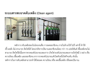 หลักการ ดับเพลิงของไนโตรเจนคือ การลดออกซิเจน ภายในห้ องให้ ไปถึ งค่าที่ ทาให้
เชื้อเพลิ งไม่ สามารถ ติดไฟได้ โดยปกติหากปริมาณออกซิเจนน้อย กว่า 15 เปอร์เซ็นต์ เชื้อเพลิงจะไม่
สามารถ ติดไฟได้เนื่องจากขาดองค์ประกอบของการ เกิดไฟ องค์ประกอบของการเกิดไฟมี 3 อย่าง คือ
ความร้อน เชื้อเพลิง และออกซิเจน หาก ขาดองค์ประกอบตัวใดตัวหนึ่งไฟก็จะดับ ดังนั้น
หลักการในการดับเพลิงสามารถทาได้โดยลด ความร้อน หรือ ลดเชื้อเพลิง หรือลดปริมาณ
ระบบสารสะอาดดับเพลิง (Clean agent)
 