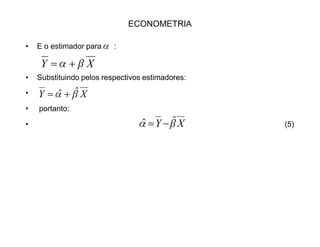 ECONOMETRIA
‡ Para resolvermos isto, basta elevarmos ao quadrado, eliminando os
negativos. Então a melhor reta será aquela cuja a soma dos quadrados dos
erros for mínima. Daí: MQO ou OLS (ordinary least squares).
‡ De (3), usando as variáveis centradas na média:
‡ A soma dos quadrados dos erros:
‡ ou;
‡ Pelas propriedades da soma e como ȕ é uma constante:
xye F!
)²()²(
11
§§ !!
!
n
i
n
i
i xye F )2²²()²(
1
2
1
yxxye
n
i
n
i
i §§ !!
! FF
§ §§§ ! !!!
!
n
i
n
i
n
i
n
i
i xyxye
1 111
2²²²)²( FF
 