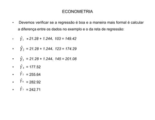 ECONOMETRIA
‡ Tabela 1:
Som/méd X Y x y x² y² xy
103 160 -50.57 -52.57 2575.56 2763.60 2667.92
123 167 -30.75 -45.57 945.56 2076.62 1401.27
145 205 -8.75 -7.57 76.56 57.30 66.23
126 173 -27.75 -39.57 770.06 1565.78 1098.06
189 256 35.25 43.43 1242.56 1886.16 1530.9
211 290 57.25 77.43 3277.66 5995.40 4432.86
178 237 24.25 24.43 588.06 596.82 592.42
™ 1075 1488 0 0 9474.92 14941.68 11788.68
Média 153,7 212,5 0 0 1353.56 2134.52 1684.09
 