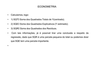 ECONOMETRIA
‡ Essas diferenças não são os erros, é quase isso. Os erros são as diferenças
entre os valores de Y e a reta verdadeira, isto é, a reta oriunda de valores
populacionais de e (que não são conhecidos).
‡ As diferenças que encontramos são entre os valores de Y e os dados com os
valores amostrais de e . São, portanto, não os erros, mas os
estimadores dos erros, ou simplesmente os resíduos da regressão.
‡ Analisaremos, agora o quadro dos resíduos e sua variância, a análise da
variância é conhecido como ANOVA.
F
FE
E
 