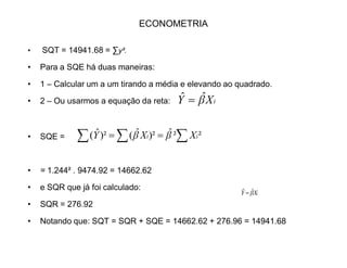 ECONOMETRIA
‡
Soma/méd Resíduos Quadrado dos resíduos
149.42 10.59 112.78
174.29 -7.29 53.14
201.08 3.92 15.36
177.52 -4.52 20.43
255.64 0.36 0.129
282.92 7.08 50.12
242 -5 25
™ 1481.86 0 276.04
média 211.59 0 39.56
YÖ
A análise da variância consiste em dividir a variável Y em duas partes:
i) a explicada pela regressão
ii) não explicada (resíduos)
Então o primeiro passo é calcular a soma dos quadrados da variável Y e de
suas partes explicada e não explicada.
 