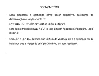 ECONOMETRIA
‡ Calculamos, logo:
‡ 1) SQT Soma dos Quadrados Totais de Y(centrado);
‡ 2) SQE Soma dos Quadrados Explicativos (Y estimado);
‡ 3) SQR Soma dos Quadrados dos Resíduos.
‡ Com tais informações, já é possível tirar uma conclusão a respeito da
regressão, dado que SQR é uma parcela pequena do total ou podemos dizer
que SQE tem uma parcela importante.
‡
 