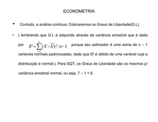 ECONOMETRIA
‡ SQT = 14941.68 = ™y².
‡ Para a SQE há duas maneiras:
‡ 1 ± Calcular um a um tirando a média e elevando ao quadrado.
‡ 2 ± Ou usarmos a equação da reta:
‡ SQE =
‡ = 1.244² . 9474.92 = 14662.62
‡ e SQR que já foi calculado:
‡ SQR = 276.92
‡ Notando que: SQT = SQR + SQE = 14662.62 + 276.96 = 14941.68
iXY FÖÖ !
iXY FÖÖ !
§§ § !! ²²Ö)²Ö()²Ö( ii XXY FF
 