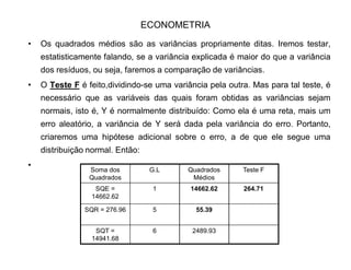 ECONOMETRIA
‡ Contudo, a análise continua. Colocaremos os Graus de Liberdade(G.L)
‡ ( lembrando que G.L é adquirido através da variância amostral que é dada
por porque seu estimador é uma soma de n ± 1
variáveis normais padronizadas, dado que S² é obtido de uma variável cuja a
distribuição é normal.). Para SQT, os Graus de Liberdade são os mesmos p/
variância amostral normal, ou seja, 7 ± 1 = 6.
1/²)(²
1
!§!
nXXS
n
i
 