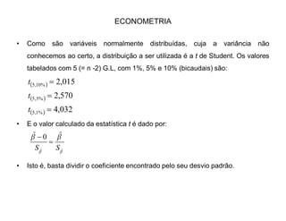 ECONOMETRIA
‡ Consultando a Tabela de distribuição F, acharemos o valor limite da distribuição
para o teste, com 1 G.L para o numerador e 5 para o denominador, a 5% de
significância:
‡ F1,5 = 6.61 FTABELADO
‡ FCALCULADO = 264.71
‡ Logo Fc  FT. Na regressão, temos a hipótese nula de que as variâncias são
iguais. Se rejeitarmos H0, isso significa que a regressão explica mais do que
não explica, considerando a regressão válida. No nosso caso, Fc  FT, por isso
a regressão é valida a 5% de significância.
 