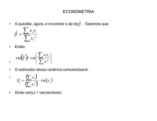 ECONOMETRIA
‡ Teste de Significância dos Parâmetros.
‡ Testar a significância dos parâmetros significa testar H0 de que e são, na
verdade, iguais a zero. Isto é, será que os parâmetros não existem de fato, e o
valor que encontramos é apenas resultados da amostra?
‡ Isto equivale a testar as seguintes hipóteses p/ (assim como p/ ):
E F
F E
0:
0:
1
0
{
!
F
F
H
H
 