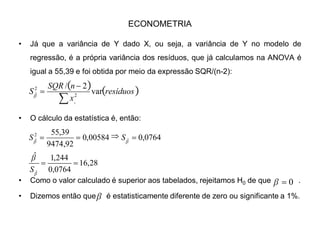ECONOMETRIA
‡ Como são variáveis normalmente distribuídas, cuja a variância não
conhecemos ao certo, a distribuição a ser utilizada é a t de Student. Os valores
tabelados com 5 (= n -2) G.L, com 1%, 5% e 10% (bicaudais) são:
‡ E o valor calculado da estatística t é dado por:
‡ Isto é, basta dividir o coeficiente encontrado pelo seu desvio padrão.
 