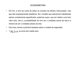 ECONOMETRIA
‡ Por fim, o erro da conta de todos os eventos de difíceis mensuração, mas
que são (supostamente) aleatórios. Se o modelo que estivermos trabalhando
estiver corretamente especificado, podemos supor, que em média o erro tem
valor zero, isto é, a probabilidade do erro ser x unidades acima da reta é a
mesma de ser x unidades abaixo da reta.
‡ Com isso, temos a primeira hipótese sobre o modelo de regressão:
‡ 1. , os erros tem média zero. 