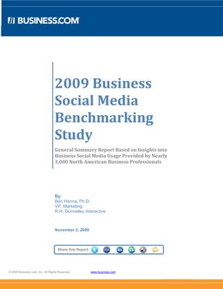 2009 Business
                                  Social Media
                                  Benchmarking
                                  Study
                                  General Summary Report Based on Insights into
                                  Business Social Media Usage Provided by Nearly
                                  3,000 North American Business Professionals




                                  By
                                  Ben Hanna, Ph.D.
                                  VP, Marketing
                                  R.H. Donnelley Interactive



                                  November 2, 2009



                                    Share this Report:




© 2009 Business.com, Inc. All Rights Reserved.           www.business.com
 