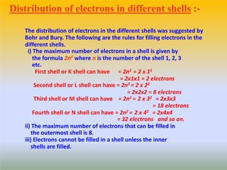 The distribution of electrons in the different shells was suggested by
Bohr and Bury. The following are the rules for filling electrons in the
different shells.
i) The maximum number of electrons in a shell is given by
the formula 2n2 where n is the number of the shell 1, 2, 3
etc.
First shell or K shell can have = 2n2 = 2 x 12
= 2x1x1 = 2 electrons
Second shell or L shell can have = 2n2 = 2 x 22
= 2x2x2 = 8 electrons
Third shell or M shell can have = 2n2 = 2 x 32 = 2x3x3
= 18 electrons
Fourth shell or N shell can have = 2n2 = 2 x 42 = 2x4x4
= 32 electrons and so on.
ii) The maximum number of electrons that can be filled in
the outermost shell is 8.
iii) Electrons cannot be filled in a shell unless the inner
shells are filled.
Distribution of electrons in different shells :-
 