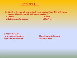 LETS POLL !!!
1. Which of the two will be chemically more reactive, Neon (Ne) with atomic
number 10 or Chlorine (Cl) with atomic number 17 ?
a) Chlorine b) Neon
c) Both are equally reactive d) Can’t say
2. The nucleons are
a) protons and electrons b) neutrons and electrons
c) protons and neutrons d) none of these
 