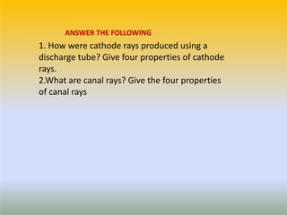 1. How were cathode rays produced using a
discharge tube? Give four properties of cathode
rays.
2.What are canal rays? Give the four properties
of canal rays
ANSWER THE FOLLOWING
 