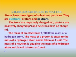 Atoms have three types of sub atomic particles. They
are electrons, protons and neutrons.
Electrons are negatively charged (e-), protons are
positively charged (p+) and neutrons have no charge
(n).
The mass of an electron is 1/2000 the mass of a
hydrogen atom. The mass of a proton is equal to the
mass of a hydrogen atom and is taken as 1 unit. The
mass of a neutron is equal to the mass of a hydrogen
atom and is and is taken as 1 unit.
.
CHARGED PARTICLES IN MATTER
 