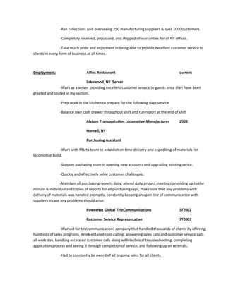 -Ran collections unit overseeing 250 manufacturing suppliers & over 1000 customers.
-Completely received, processed, and shipped all warranties for all NY offices.
-Take much pride and enjoyment in being able to provide excellent customer service to
clients in every form of business at all times.
Employment: Alfies Restaurant current
Lakewood, NY Server
-Work as a server providing excellent customer service to guests once they have been
greeted and seated in my section.
-Prep work in the kitchen to prepare for the following days service
-Balance own cash drawer throughout shift and run report at the end of shift
Alstom Transportation Locomotive Manufacturer 2005
Hornell, NY
Purchasing Assistant
-Work with Marta team to establish on time delivery and expediting of materials for
locomotive build.
-Support puchasing team in opening new accounts and upgrading existing serice.
-Quickly and effectively solve customer challenges.
-Maintain all purchasing reports daily, attend daily project meetings providing up to the
minute & individualized copies of reports for all purchasing reps, make sure that any problems with
delivery of materials was handled promptly, constantly keeping an open line of communication with
suppliers incase any problems should arise.
PowerNet Global TeleCommunications 5/2002
Customer Service Representative 7/2003
-Worked for telecommunications company that handled thousands of clients by offering
hundreds of sales programs. Work entailed cold-calling, answering sales calls and customer service calls
all work day, handling escalated customer calls along with technical troubleshooting, completing
application process and seeing it through completion of service, and following up on referrals.
-Had to constantly be award of all ongoing sales for all clients
 