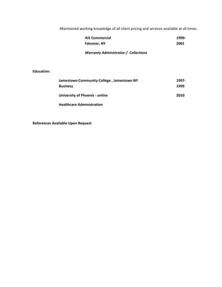 -Maintained working knowledge of all client pricing and services available at all times.
AIS Commercial 1999-
Falconer, NY 2001
Warranty Administrator / Collections
Education:
Jamestown Community College , Jamestown NY 1997-
Business 1999
University of Phoenix - online 2010
Healthcare Administration
References Available Upon Request
 