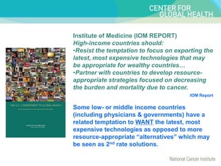 Institute of Medicine (IOM REPORT)
High-income countries should:
•Resist the temptation to focus on exporting the
latest, most expensive technologies that may
be appropriate for wealthy countries…
•Partner with countries to develop resource-
appropriate strategies focused on decreasing
the burden and mortality due to cancer.
IOM Report
Some low- or middle income countries
(including physicians & governments) have a
related temptation to WANT the latest, most
expensive technologies as opposed to more
resource-appropriate “alternatives” which may
be seen as 2nd rate solutions.
 