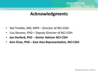 Acknowledgments
• Ted Trimble, MD, MPH – Director of NCI-CGH
• Lisa Stevens, PhD – Deputy Director of NCI-CGH
• Joe Harford, PhD - Senior Advisor NCI-CGH
• Ann Chao, PhD – East Asia Representative, NCI-CGH
 