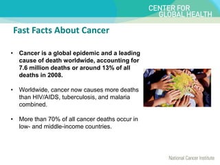 Fast Facts About Cancer
• Cancer is a global epidemic and a leading
cause of death worldwide, accounting for
7.6 million deaths or around 13% of all
deaths in 2008.
• Worldwide, cancer now causes more deaths
than HIV/AIDS, tuberculosis, and malaria
combined.
• More than 70% of all cancer deaths occur in
low- and middle-income countries.
 