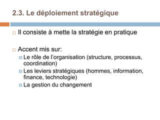 2.3. Le déploiement stratégique
 Il consiste à mette la stratégie en pratique
 Accent mis sur:
 Le rôle de l’organisation (structure, processus,
coordination)
 Les leviers stratégiques (hommes, information,
finance, technologie)
 La gestion du changement
 