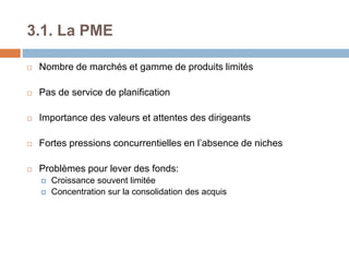 3.1. La PME
 Nombre de marchés et gamme de produits limités
 Pas de service de planification
 Importance des valeurs et attentes des dirigeants
 Fortes pressions concurrentielles en l’absence de niches
 Problèmes pour lever des fonds:
 Croissance souvent limitée
 Concentration sur la consolidation des acquis
 