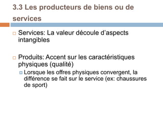 3.3 Les producteurs de biens ou de
services
 Services: La valeur découle d’aspects
intangibles
 Produits: Accent sur les caractéristiques
physiques (qualité)
 Lorsque les offres physiques convergent, la
différence se fait sur le service (ex: chaussures
de sport)
 