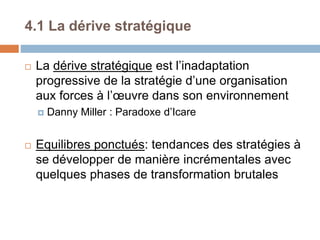 4.1 La dérive stratégique
 La dérive stratégique est l’inadaptation
progressive de la stratégie d’une organisation
aux forces à l’œuvre dans son environnement
 Danny Miller : Paradoxe d’Icare
 Equilibres ponctués: tendances des stratégies à
se développer de manière incrémentales avec
quelques phases de transformation brutales
 