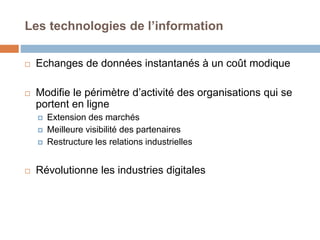 Les technologies de l’information
 Echanges de données instantanés à un coût modique
 Modifie le périmètre d’activité des organisations qui se
portent en ligne
 Extension des marchés
 Meilleure visibilité des partenaires
 Restructure les relations industrielles
 Révolutionne les industries digitales
 