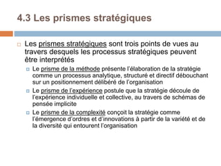 4.3 Les prismes stratégiques
 Les prismes stratégiques sont trois points de vues au
travers desquels les processus stratégiques peuvent
être interprétés
 Le prisme de la méthode présente l’élaboration de la stratégie
comme un processus analytique, structuré et directif débouchant
sur un positionnement délibéré de l’organisation
 Le prisme de l’expérience postule que la stratégie découle de
l’expérience individuelle et collective, au travers de schémas de
pensée implicite
 Le prisme de la complexité conçoit la stratégie comme
l’émergence d’ordres et d’innovations à partir de la variété et de
la diversité qui entourent l’organisation
 