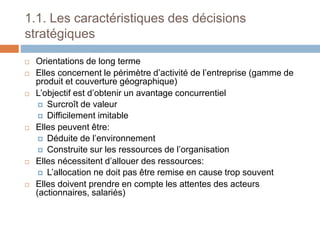 1.1. Les caractéristiques des décisions
stratégiques
 Orientations de long terme
 Elles concernent le périmètre d’activité de l’entreprise (gamme de
produit et couverture géographique)
 L’objectif est d’obtenir un avantage concurrentiel
 Surcroît de valeur
 Difficilement imitable
 Elles peuvent être:
 Déduite de l’environnement
 Construite sur les ressources de l’organisation
 Elles nécessitent d’allouer des ressources:
 L’allocation ne doit pas être remise en cause trop souvent
 Elles doivent prendre en compte les attentes des acteurs
(actionnaires, salariés)
 