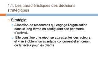 1.1. Les caractéristiques des décisions
stratégiques
 Stratégie:
 Allocation de ressources qui engage l’organisation
dans le long terme en configurant son périmètre
d’activité.
 Elle constitue une réponse aux attentes des acteurs,
et vise à obtenir un avantage concurrentiel en créant
de la valeur pour les clients
 