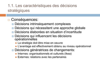 1.1. Les caractéristiques des décisions
stratégiques
 Conséquences:
 Décisions intrinsèquement complexes
 Décisions qui nécessitent une approche globale
 Décisions élaborées en situation d’incertitude
 Décisions qui influencent les décisions
opérationnelles
 La stratégie doit être mise en oeuvre
 L’avantage est effectivement obtenu au niveau opérationnel
 Décisions génératrices de changements:
 Internes: organisationnels et culturels (Ikea)
 Externes: relations avec les partenaires
 