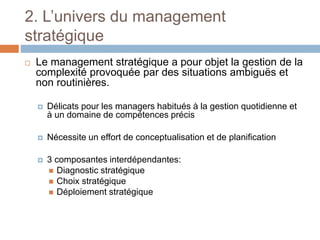 2. L’univers du management
stratégique
 Le management stratégique a pour objet la gestion de la
complexité provoquée par des situations ambiguës et
non routinières.
 Délicats pour les managers habitués à la gestion quotidienne et
à un domaine de compétences précis
 Nécessite un effort de conceptualisation et de planification
 3 composantes interdépendantes:
 Diagnostic stratégique
 Choix stratégique
 Déploiement stratégique
 