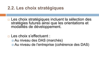 2.2. Les choix stratégiques
 Les choix stratégiques incluent la sélection des
stratégies futures ainsi que les orientations et
modalités de développement.
 Les choix s’effectuent :
 Au niveau des DAS (marchés)
 Au niveau de l’entreprise (cohérence des DAS)
 