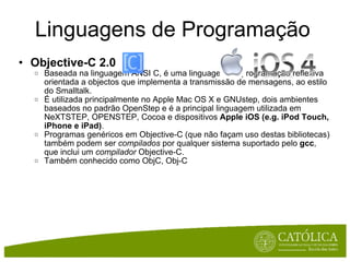 Linguagens de Programação Objective-C 2.0 Baseada na linguagem ANSI C, é uma linguagem de programação reflexiva orientada a objectos que implementa a transmissão de mensagens, ao estilo do Smalltalk. É utilizada principalmente no Apple Mac OS X e GNUstep, dois ambientes baseados no padrão OpenStep e é a principal linguagem utilizada em NeXTSTEP, OPENSTEP, Cocoa e dispositivos  Apple iOS (e.g. iPod Touch, iPhone e iPad) . Programas genéricos em Objective-C (que não façam uso destas bibliotecas) também podem ser  compilados  por qualquer sistema suportado pelo  gcc , que inclui um  compilador  Objective-C. Também conhecido como ObjC, Obj-C 