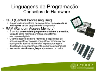 Linguagens de Programação:    Conceitos de Hardware CPU (Central Processing Unit) é a parte de um sistema de computador que  executa as instruções  de um programa de computador RAM (Random Access Memory) É um tipo  de memória que permite a leitura e a escrita , utilizada como memória primária em sistemas electrónicos digitais. O termo acesso aleatório identifica a capacidade de acesso a qualquer posição em qualquer momento, por oposição ao acesso sequencial, imposto por alguns dispositivos de armazenamento, como fitas magnéticas Necessita de alimentação  para preservar os dados 