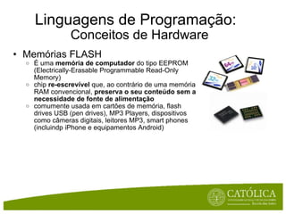 Linguagens de Programação:   Conceitos de Hardware Memórias FLASH É uma  memória de computador  do tipo EEPROM (Electrically-Erasable Programmable Read-Only Memory) chip  re-escrevível  que, ao contrário de uma memória RAM convencional,  preserva o seu conteúdo sem a necessidade de fonte de alimentação comumente usada em cartões de memória, flash drives USB (pen drives), MP3 Players, dispositivos como câmeras digitais, leitores MP3, smart phones (incluindp iPhone e equipamentos Android) 