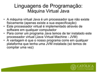 Linguagens de Programação: Máquina Virtual Java A máquina virtual Java é um processador que não existe fisicamente (apenas existe a sua especificação) Este processador virtual é implementado através de software em qualquer computador Para correr um programa Java temos de ter instalado este processador virtual (Java Virtual Machine - JVM) A vantagem é que o nosso programa corre em qualquer plataforma que tenha uma JVM instalada (só temos de compilar uma vez) 