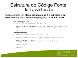 Estrutura do Código Fonte  Entry point:  main Existe sempre um  bloco principal que é o primeiro a ser executado  quando se lança o programa:  a função   main Java  (myProgram.java) public static void main(String args[])  {      System.out.println("Hello world"); //write your code here! } ObjC(myProgram.m) int main( int argc, const char *argv[] ) {     NSAutoreasePool * pool = [[NSAutoReleasePool alloc] init];      NSLog(@"hello world");  //write your code here!!        [pool drain];        return 0; } 