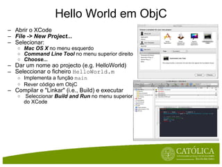 Hello World em ObjC Abrir o XCode File -> New Project... Selecionar: Mac OS X  no menu esquerdo Command Line Tool  no menu superior direito Choose... Dar um nome ao projecto (e.g. HelloWorld) Seleccionar o ficheiro  HelloWorld.m Implementa a função  main Rever código em ObjC ﻿ Compilar e "Linkar" (i.e., Build) e executar   Seleccionar  Build and Run  no menu superior do XCode   