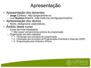 Apresentação Apresentação dos docentes Jorge  Cardoso - http://jorgecardoso.eu Luís  Gustavo  Martins - http://web.me.com/lgustavomartins Apresentação dos alunos Nome, background, expectativas... Âmbito deste curso Curso de nível introdutório Não requer conhecimentos prévios de programação Organizado em três módulos: 1 - Introdução aos princípios de programação 2 - Introdução aos princípios de Programação Orientada a Objectos (OOP) 3 - Programação para Android e iPhone 
