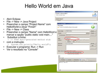 Hello World em Java Abrir Eclipse File -> New -> Java Project Preencher o campo "Project Name" com HelloWorld e clicar "Finish" File -> New -> Class Preencher o campo "Name" com HelloWord e marcar a opção "public static void main...."   Substituir a linha: // TODO Auto-generated method stub com a instrução    System.out.println("Hello world"); Executar o programa: Run -> Run Ver o resultado na "Console" 