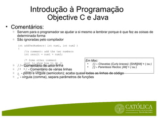 Introdução à Programação  Objective C e Java Comentários: Servem para o programador se ajudar a si mesmo a lembrar porque é que fez as coisas de determinada forma São ignoradas pelo compilador // - Comentário de uma linha /* */  - Comentário de várias linhas ;  - ponto e vírgula (semicolon); acaba quase todas as linhas de código ,  - vírgula (comma), separa parâmetros de funções Em Mac: { } – Chavetas (Curly braces): [Shift][Alt] + ( ou ) [ ] – Parentesis Rectos: [Alt] + ( ou ) int addTwoNumbers( int num1, int num2 ) {     //a comment: add the two numbers     int result = num1 + num2;      /* Some other comment     just to show how to do it     for multiple lines. */     return result; } 